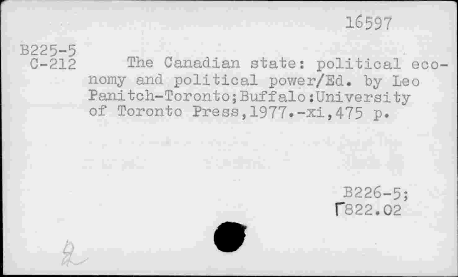 ﻿16597
B225-5
0-212
The Canadian state: political ec nomy and political power/Ed. by Leo Panitch-Toronto;Buffalo:University of Toronto Press,1977»-xi,475 p.
B226-5;
r822.02